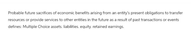 Probable future sacrifices of economic benefits arising from an entity's present obligations to transfer
resources or provide services to other entities in the future as a result of past transactions or events
defines: Multiple Choice assets. liabilities. equity. retained earnings.