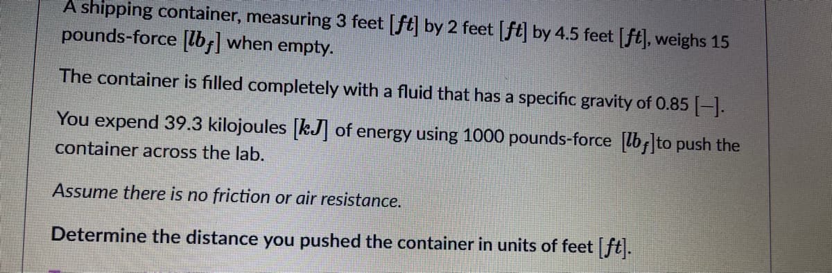 A shipping container, measuring 3 feet [ft] by 2 feet [ft] by 4.5 feet [ft], weighs 15
pounds-force [lb;] when empty.
The container is filled completely with a fluid that has a specific gravity of 0.85 -.
You expend 39.3 kilojoules [kJ] of energy using 1000 pounds-force lb;]to push the
container across the lab.
Assume there is no friction or air resistance.
Determine the distance you pushed the container in units of feet ft.
