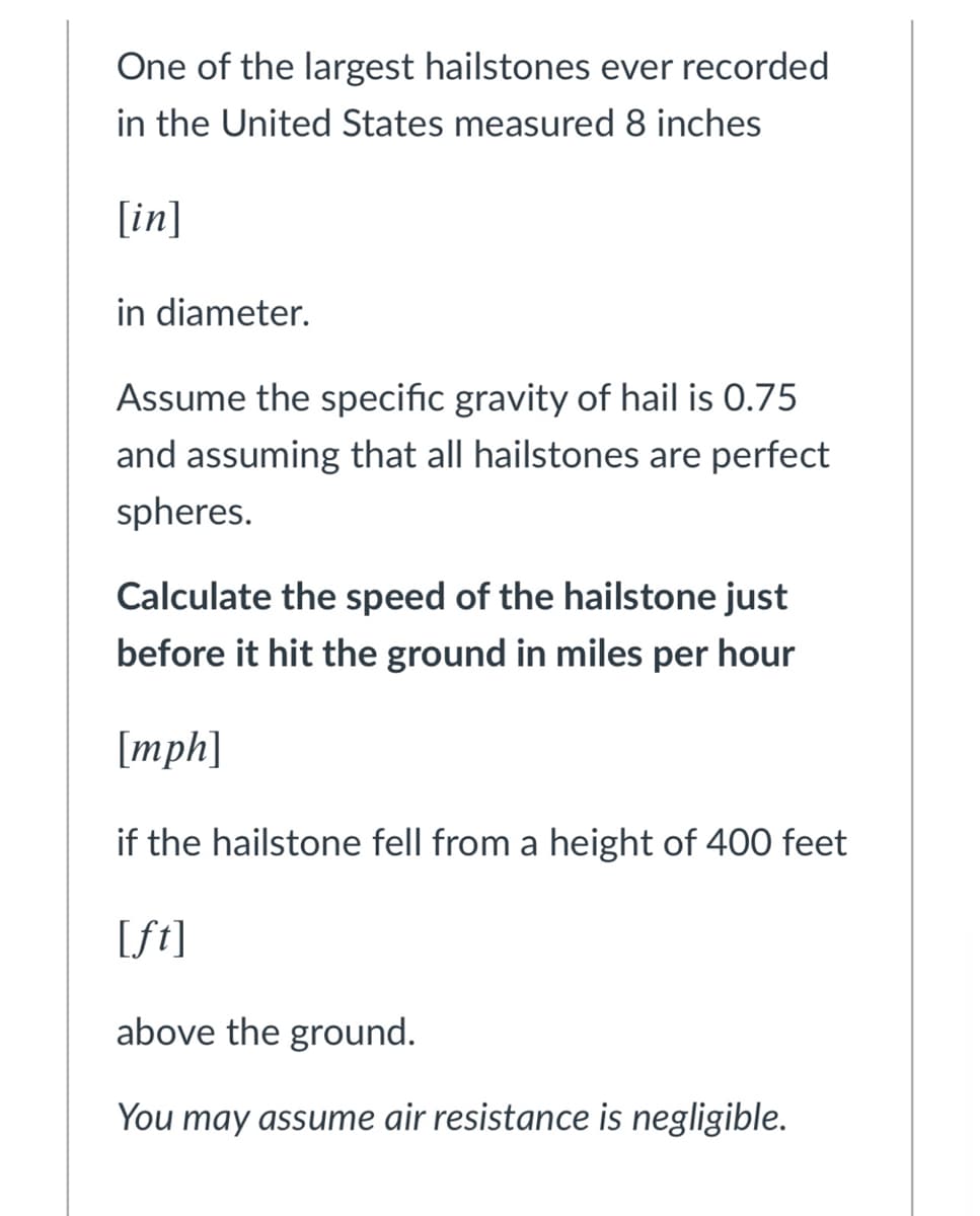 One of the largest hailstones ever recorded
in the United States measured 8 inches
[in]
in diameter.
Assume the specific gravity of hail is 0.75
and assuming that all hailstones are perfect
spheres.
Calculate the speed of the hailstone just
before it hit the ground in miles per hour
[mph]
if the hailstone fell from a height of 400 feet
[ft]
above the ground.
You may assume air resistance is negligible.
