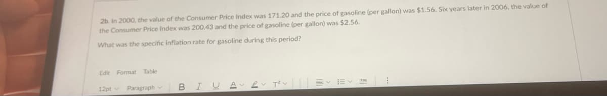 2b. In 2000, the value of the Consumer Price Index was 171.20 and the price of gasoline (per gallon) was $1.56. Six years later in 2006, the value of
the Consumer Price Index was 200.43 and the price of gasoline (per gallon) was $2.56.
What was the specific inflation rate for gasoline during this period?
Edit Format Table
12pt v
Paragraph v
BIUA
