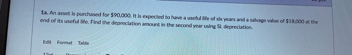 1a. An asset is purchased for $90,000. It is expected to have a useful life of six years and a salvage value of $18,000 at the
end of its useful life. Find the depreciation amount in the second year using SL depreciation.
Edit Format
Table
13nt
