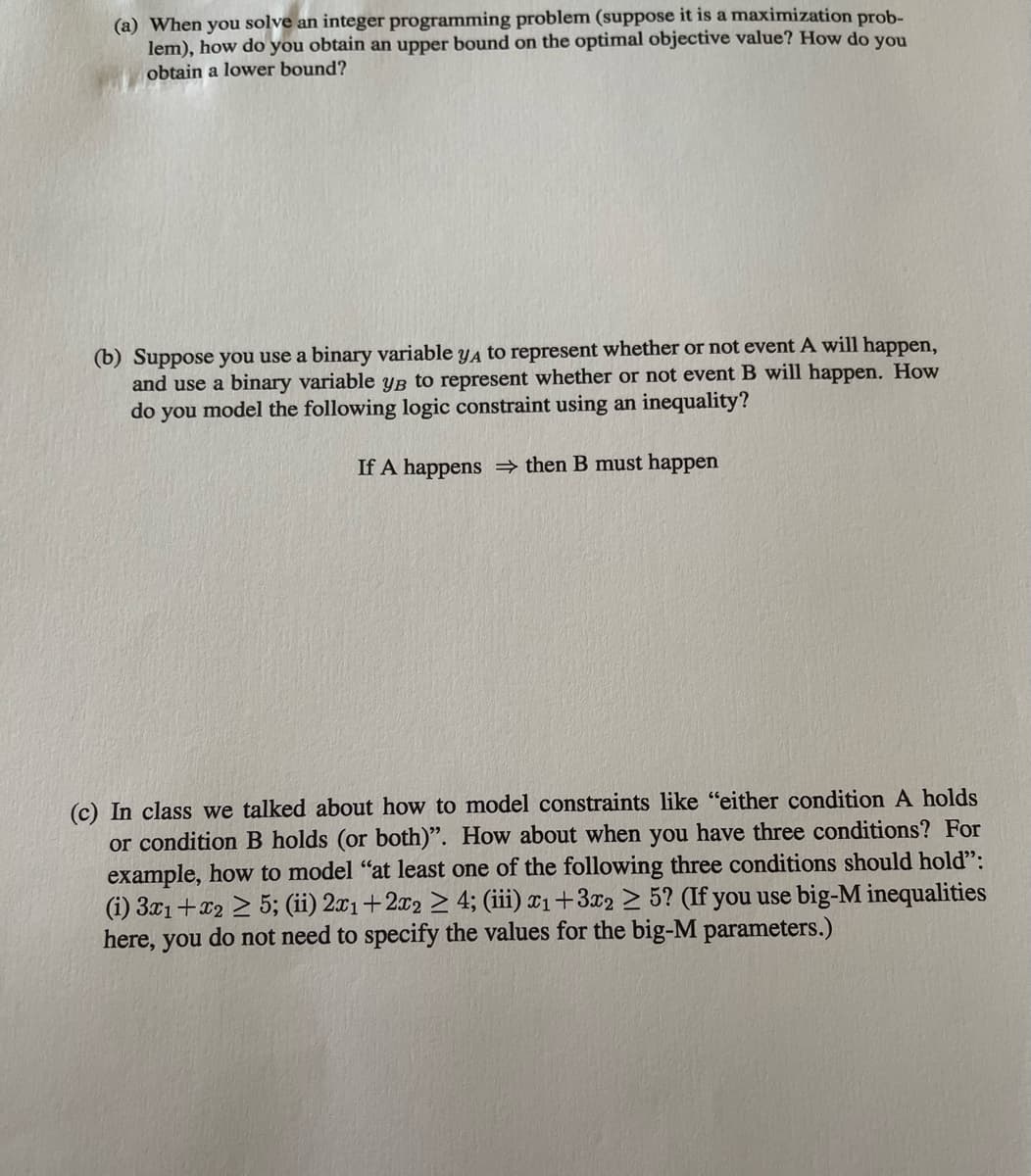 (a) When you solve an integer programming problem (suppose it is a maximization prob-
lem), how do you obtain an upper bound on the optimal objective value? How do you
obtain a lower bound?
(b) Suppose you use a binary variable yA to represent whether or not event A will happen,
and use a binary variable yB to represent whether or not event B will happen. How
do you model the following logic constraint using an inequality?
If A happens then B must happen
(c) In class we talked about how to model constraints like "either condition A holds
or condition B holds (or both)". How about when you have three conditions? For
example, how to model "at least one of the following three conditions should hold":
(i) 3x1+x2 > 5; (ii) 2x1+2x2 > 4; (iii) x1+3x2 > 5? (If you use big-M inequalities
here, you do not need to specify the values for the big-M parameters.)
