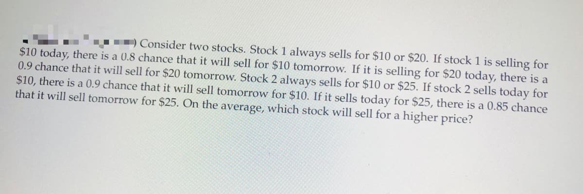 Consider two stocks. Stock 1 always sells for $10 or $20. If stock 1 is selling for
$10 today, there is a 0.8 chance that it will sell for $10 tomorrow. If it is selling for $20 today, there is a
0.9 chance that it will sell for $20 tomorrow. Stock 2 always sells for $10 or $25. If stock 2 sells today for
$10, there is a 0.9 chance that it will sell tomorrow for $10. If it sells today for $25, there is a 0.85 chance
that it will sell tomorrow for $25. On the average, which stock will sell for a higher price?
