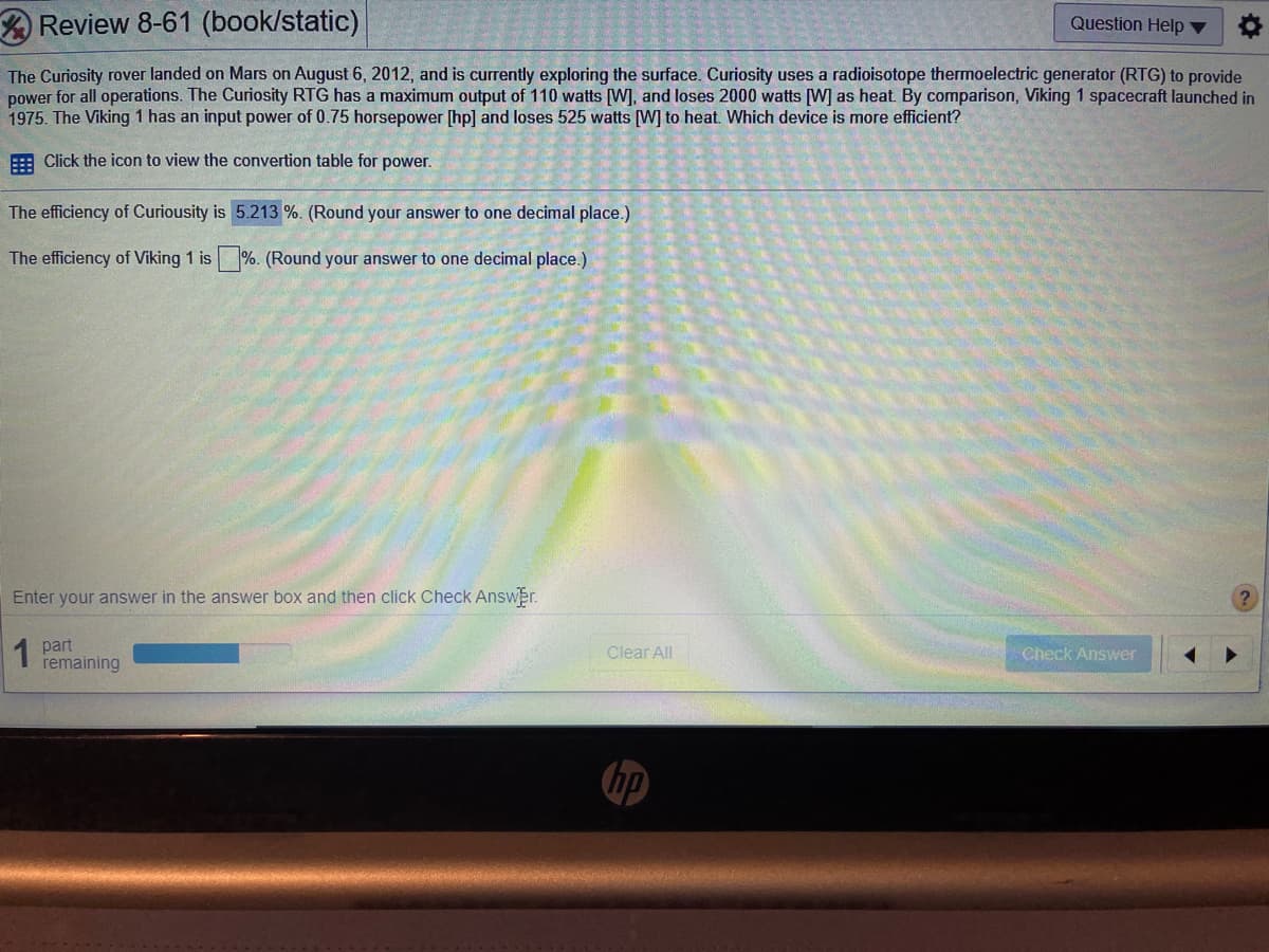 Review 8-61 (book/static)
Question Help ▼
The Curiosity rover landed on Mars on August 6, 2012, and is currently exploring the surface. Curiosity uses a radioisotope thermoelectric generator (RTG) to provide
power for all operations. The Curiosity RTG has a maximum output of 110 watts [W], and loses 2000 watts [W] as heat. By comparison, Viking 1 spacecraft launched in
1975. The Viking 1 has an input power of 0.75 horsepower [hp] and loses 525 watts (W] to heat. Which device is more efficient?
: Click the icon to view the convertion table for power.
The efficiency of Curiousity is 5.213 %. (Round your answer to one decimal place.)
The efficiency of Viking 1 is %. (Round your answer to one decimal place.)
Enter your answer in the answer box and then click Check Answer.
1 part
remaining
Clear All
Check Answer
hp
