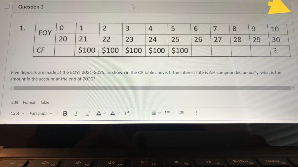 Question 3
1.
1
3.
4
5
8
9.
10
EOY
20
21
22
23
24
25
26
27
28
30
CF
$100 $100
$100 $100 $100
Five deposits are made at the EOYS 2021-2025, as shown in the CF table above. If the interest rate is 6% compounded annually, what is the
amount in the account at the end of 2030?
Edit Format
Table
12pt v
Paragraph v
BIU
PrtScn
Home
DII
F2
F3
29
!!!
ilili
