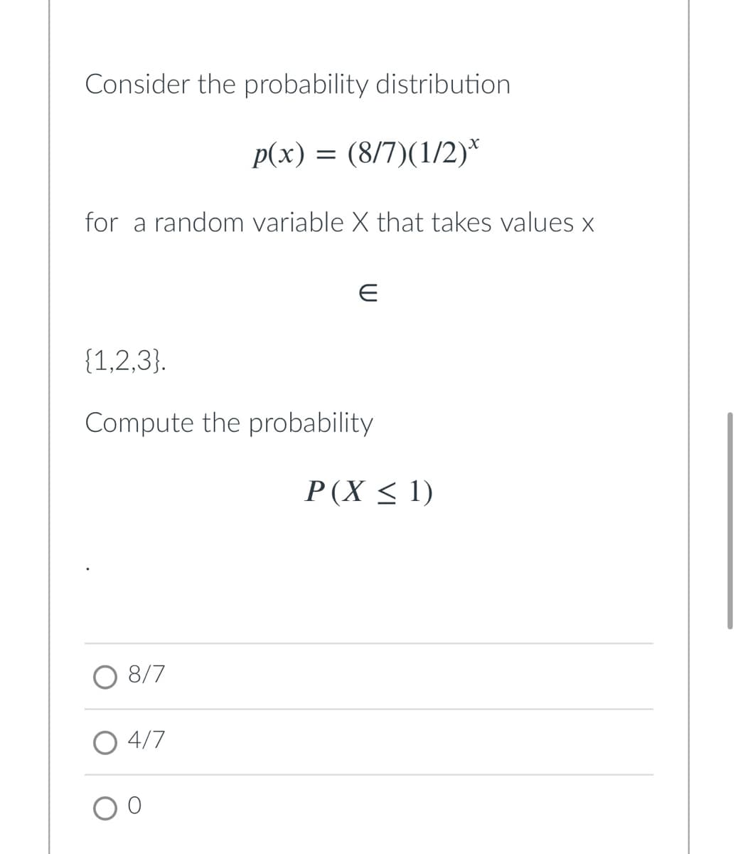 Consider the probability distribution
p(x) = (8/7)(1/2)*
for a random variable X that takes values x
{1,2,3}.
Compute the probability
P(X < 1)
O 8/7
O 4/7
