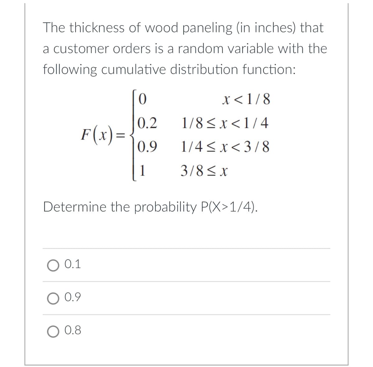 The thickness of wood paneling (in inches) that
a customer orders is a random variable with the
following cumulative distribution function:
x<1/8
0.2
1/8< x <1/4
F(x)=
0.9
1/4 < x< 3/8
1
3/8<x
Determine the probability P(X>1/4).
O 0.1
O 0.9
O 0.8
