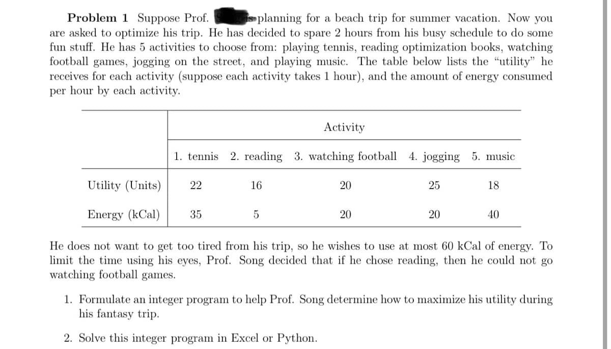 Problem 1 Suppose Prof.
are asked to optimize his trip. He has decided to spare 2 hours from his busy schedule to do some
fun stuff. He has 5 activities to choose from: playing tennis, reading optimization books, watching
football games, jogging on the street, and playing music. The table below lists the "utility" he
receives for each activity (suppose each activity takes 1 hour), and the amount of energy consumed
per hour by each activity.
is planning for a beach trip for summer vacation. Now you
Activity
1. tennis
2. reading 3. watching football
4. jogging 5. music
Utility (Units)
22
16
20
25
18
Energy (kCal)
35
20
20
40
He does not want to get too tired from his trip, so he wishes to use at most 60 kCal of energy. To
limit the time using his eyes, Prof. Song decided that if he chose reading, then he could not go
watching football games.
1. Formulate an integer program to help Prof. Song determine how to maximize his utility during
his fantasy trip.
2. Solve this integer program in Excel or Python.
