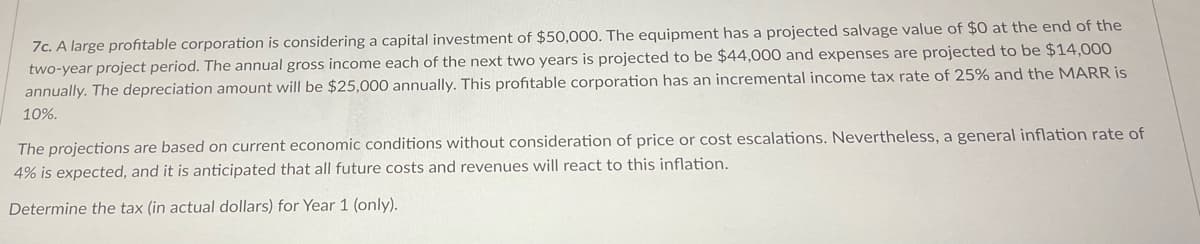 7c. A large profitable corporation is considering a capital investment of $50,000. The equipment has a projected salvage value of $0 at the end of the
two-year project period. The annual gross income each of the next two years is projected to be $44,000 and expenses are projected to be $14,000
annually. The depreciation amount will be $25,000 annually. This profitable corporation has an incremental income tax rate of 25% and the MARR is
10%.
The projections are based on current economic conditions without consideration of price or cost escalations. Nevertheless, a general inflation rate of
4% is expected, and it is anticipated that all future costs and revenues will react to this inflation.
Determine the tax (in actual dollars) for Year 1 (only).
