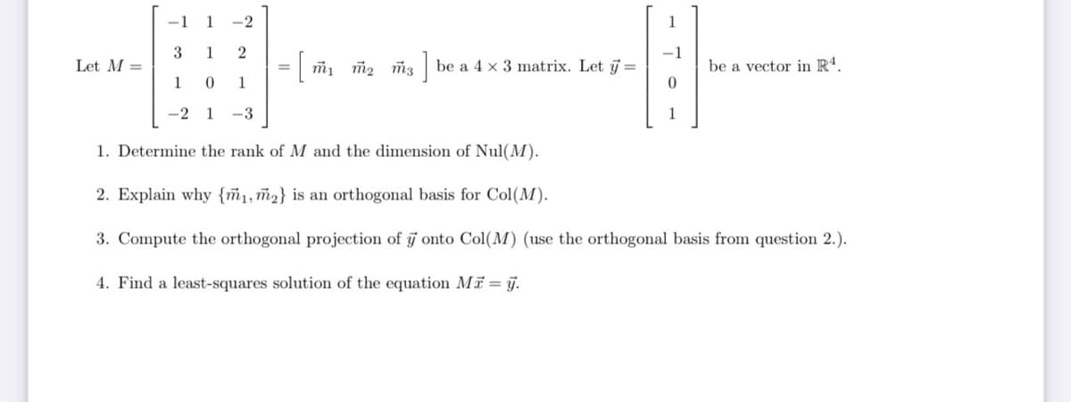 -1
1
-2
1
3
1
= ที1 ที่2 ที่.3 ]
be a vector in R*.
Let M =
be a 4 x 3 matrix. Let j =
1 0
1
-2 1
-3
1
1. Determine the rank of M and the dimension of Nul(M).
2. Explain why {ñ1,ñ2} is an orthogonal basis for Col(M).
3. Compute the orthogonal projection of j onto Col(M) (use the orthogonal basis from question 2.).
4. Find a least-squares solution of the equation Mi = j.
