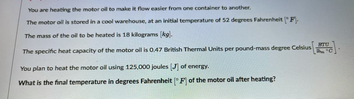 You are heating the motor oil to make it flow easier from one container to another.
The motor oil is stored in a cool warehouse, at an initial temperature of 52 degrees Fahrenheit ° F\-
The mass of the oil to be heated is 18 kilograms kg.
BTU
Ibm °C
The specific heat capacity of the motor oil is 0.47 British Thermal Units per pound-mass degree Celsius
You plan to heat the motor oil using 125,000 joules J of energy.
What is the final temperature in degrees Fahrenheit [° F of the motor oil after heating?
