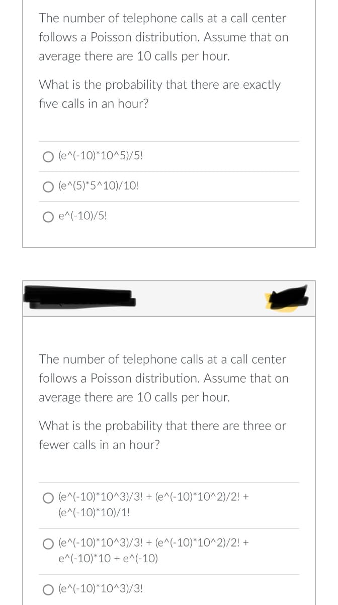 The number of telephone calls at a call center
follows a Poisson distribution. Assume that on
average there are 10 calls per hour.
What is the probability that there are exactly
five calls in an hour?
O (e^(-10)*10^5)/5!
(e^(5)*5^10)/1O!
e^(-10)/5!
The number of telephone calls at a call center
follows a Poisson distribution. Assume that on
average there are 10 calls per hour.
What is the probability that there are three or
fewer calls in an hour?
O (e^(-10)*10^3)/3! + (e^(-10)*10^2)/2! +
(e^(-10)*10)/1!
(e^(-10)*10^3)/3! + (e^(-10)*10^2)/2! +
e^(-10)*10 + e^(-10)
(e^(-10)*10^3)/3!
