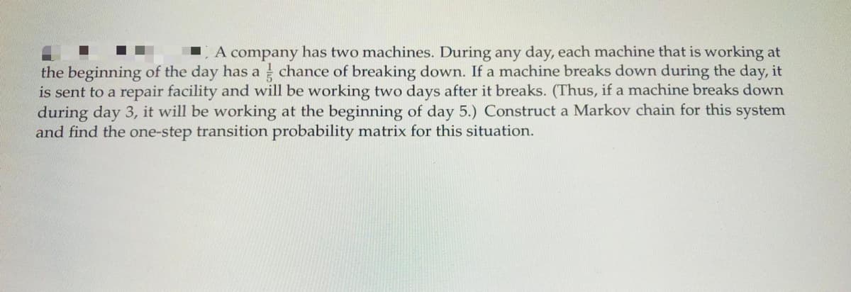 A company has two machines. During any day, each machine that is working at
the beginning of the day has a chance of breaking down. If a machine breaks down during the day, it
is sent to a repair facility and will be working two days after it breaks. (Thus, if a machine breaks down
during day 3, it will be working at the beginning of day 5.) Construct a Markov chain for this system
and find the one-step transition probability matrix for this situation.
