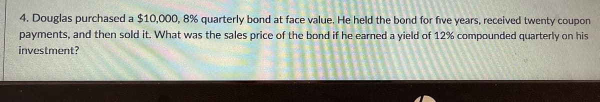 4. Douglas purchased a $10,000, 8% quarterly bond at face value. He held the bond for five years, received twenty coupon
payments, and then sold it. What was the sales price of the bond if he earned a yield of 12% compounded quarterly on his
investment?
