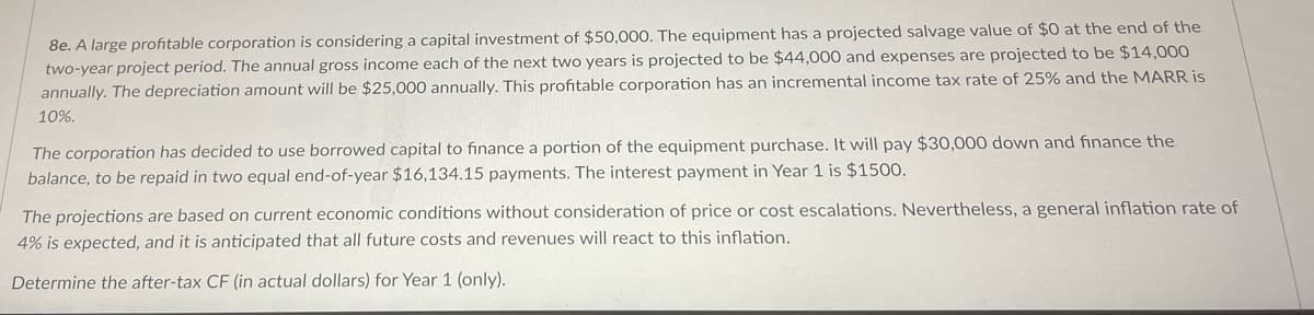 8e. A large profitable corporation is considering a capital investment of $50,000. The equipment has a projected salvage value of $0 at the end of the
two-year project period. The annual gross income each of the next two years is projected to be $44,000 and expenses are projected to be $14,000
annually. The depreciation amount will be $25,000 annually. This profitable corporation has an incremental income tax rate of 25% and the MARR is
10%.
The corporation has decided to use borrowed capital to finance a portion of the equipment purchase. It will pay $30,000 down and finance the
balance, to be repaid in two equal end-of-year $16,134.15 payments. The interest payment in Year 1 is $1500.
The projections are based on current economic conditions without consideration of price or cost escalations. Nevertheless, a general inflation rate of
4% is expected, and it is anticipated that all future costs and revenues will react to this inflation.
Determine the after-tax CF (in actual dollars) for Year 1 (only).
