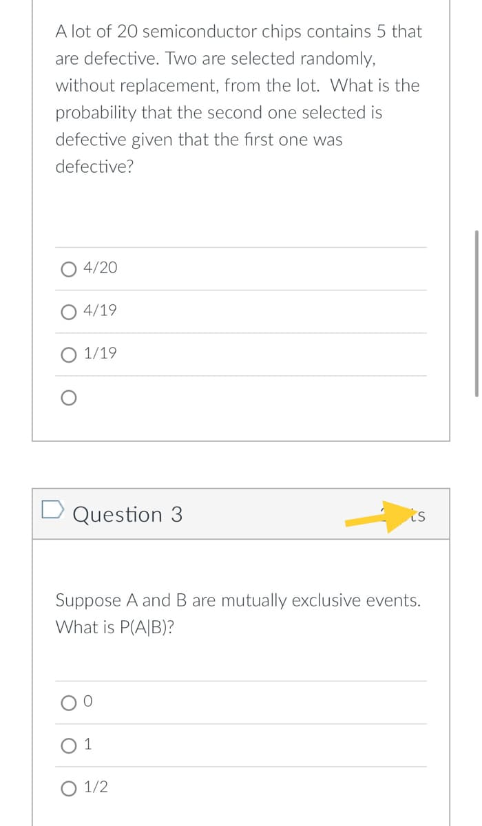 A lot of 20 semiconductor chips contains 5 that
are defective. Two are selected randomly,
without replacement, from the lot. What is the
probability that the second one selected is
defective given that the first one was
defective?
4/20
4/19
О 1/19
D Question 3
is
Suppose A and B are mutually exclusive events.
What is P(A|B)?
O 1/2
