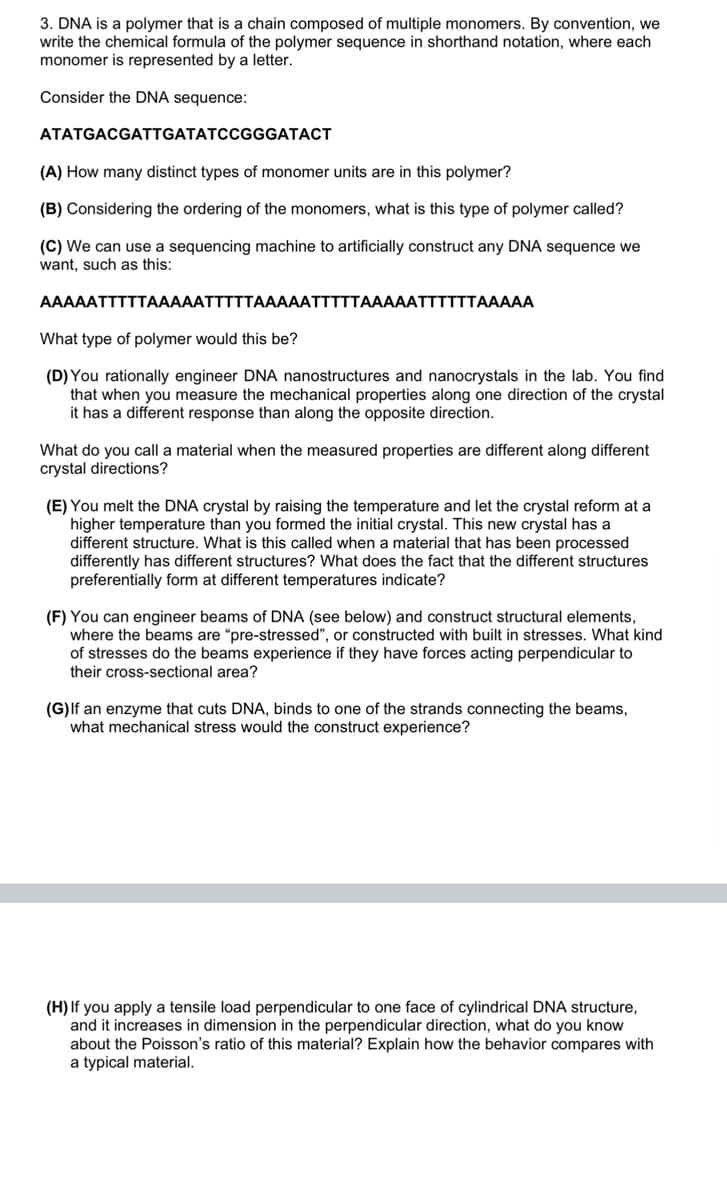 3. DNA is a polymer that is a chain composed of multiple monomers. By convention, we
write the chemical formula of the polymer sequence in shorthand notation, where each
monomer is represented by a letter.
Consider the DNA sequence:
ATATGACGATTGATATCCGGGATACT
(A) How many distinct types of monomer units are in this polymer?
(B) Considering the ordering of the monomers, what is this type of polymer called?
(C) We can use a sequencing machine to artificially construct any DNA sequence we
want, such as this:
AAAAATTTTTAAAAATTTTTAAAAATTTTTAAAAATTTTTTAAAAA
What type of polymer would this be?
(D) You rationally engineer DNA nanostructures and nanocrystals in the lab. You find
that when you measure the mechanical properties along one direction of the crystal
it has a different response than along the opposite direction.
What do you call a material when the measured properties are different along different
crystal directions?
(E) You melt the DNA crystal by raising the temperature and let the crystal reform at a
higher temperature than you formed the initial crystal. This new crystal has a
different structure. What is this called when a material that has been processed
differently has different structures? What does the fact that the different structures
preferentially form at different temperatures indicate?
(F) You can engineer beams of DNA (see below) and construct structural elements,
where the beams are "pre-stressed", or constructed with built in stresses. What kind
of stresses do the beams experience if they have forces acting perpendicular to
their cross-sectional area?
(G)lf an enzyme that cuts DNA, binds to one of the strands connecting the beams,
what mechanical stress would the construct experience?
(H) If you apply a tensile load perpendicular to one face of cylindrical DNA structure,
and it increases in dimension in the perpendicular direction, what do you know
about the Poisson's ratio of this material? Explain how the behavior compares with
a typical material.
