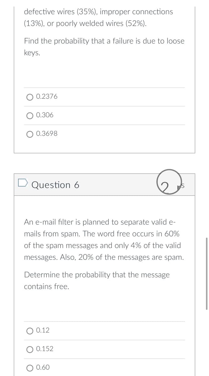 defective wires (35%), improper connections
(13%), or poorly welded wires (52%).
Find the probability that a failure is due to loose
keys.
0.2376
0.306
0.3698
D Question 6
An e-mail filter is planned to separate valid e-
mails from spam. The word free occurs in 60%
of the spam messages and only 4% of the valid
messages. Also, 20% of the messages are spam.
Determine the probability that the message
contains free.
0.12
0.152
0.60
