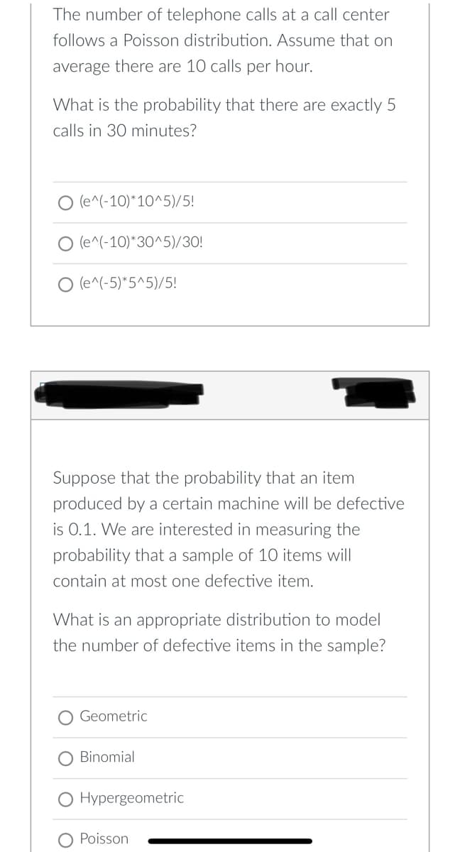 The number of telephone calls at a call center
follows a Poisson distribution. Assume that on
average there are 10 calls per hour.
What is the probability that there are exactly 5
calls in 30 minutes?
O (e^(-10)*10^5)/5!
O (e^(-10)*30^5)/30!
(e^(-5)*5^5)/5!
Suppose that the probability that an item
produced by a certain machine will be defective
is 0.1. We are interested in measuring the
probability that a sample of 1O items will
contain at most one defective item.
What is an appi
riate distribution to model
the number of defective items in the sample?
O Geometric
O Binomial
O Hypergeometric
Poisson
