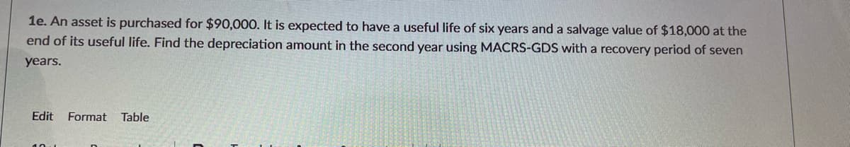 1e. An asset is purchased for $90,000. It is expected to have a useful life of six years and a salvage value of $18,000 at the
end of its useful life. Find the depreciation amount in the second year using MACRS-GDS with a recovery period of seven
years.
Edit
Format
Table

