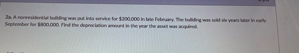 2a. A nonresidential building was put into service for $200,000 in late February. The building was sold six years later in early
September for $800,000. Find the depreciation amount in the year the asset was acquired.
