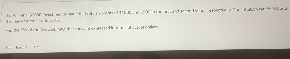 6c. An initial $2000 investment is made that returns profits of $1000 and 1500 in the first and second years, respectively. The inflation rate is 5% and
the market interest rate is 8%.
Find the PW of the CFs assuming that they are expressed in terms of actual dollars.
Edit Format
Table
