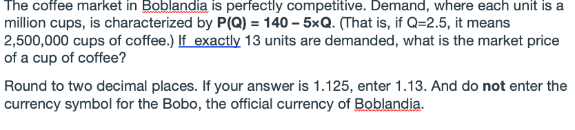 The coffee market in Boblandia is perfectly competitive. Demand, where each unit is a
million cups, is characterized by P(Q) = 140 – 5xQ. (That is, if Q=2.5, it means
2,500,000 cups of coffee.) If exactly 13 units are demanded, what is the market price
of a cup of coffee?
Round to two decimal places. If your answer is 1.125, enter 1.13. And do not enter the
currency symbol for the Bobo, the official currency of Boblandia.
