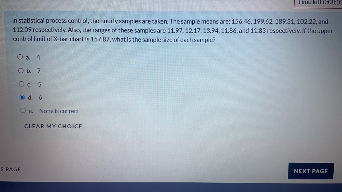 Time left 0:08:09
In statistical process control, the hourly samples are taken. The sample means are: 156.46, 199.62, 189.31, 102.22, and
112.09 respectively. Also, the ranges of these samples are 11.97, 12.17, 13.94, 11.86, and 11.83 respectively. If the upper
control limit of X-bar chart is 157.87, what is the sample size of each sample?
O a. 4
O b. 7
O c. 5
O d. 6
O e.
None is correct
CLEAR MY CHOICE
S PAGE
NEXT PAGE
