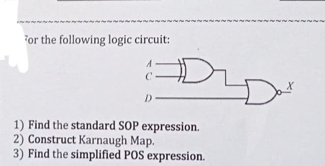 For the following logic circuit:
A
C
D
D
1) Find the standard SOP expression.
2) Construct Karnaugh Map.
3) Find the simplified POS expression.
Dat