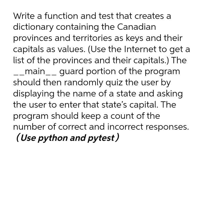 Write a function and test that creates a
dictionary containing the Canadian
provinces and territories as keys and their
capitals as values. (Use the Internet to get a
list of the provinces and their capitals.) The
-_main__ guard portion of the program
should then randomly quiz the user by
displaying the name of a state and asking
the user to enter that state's capital. The
program should keep a count of the
number of correct and incorrect responses.
(Use python and pytest)
