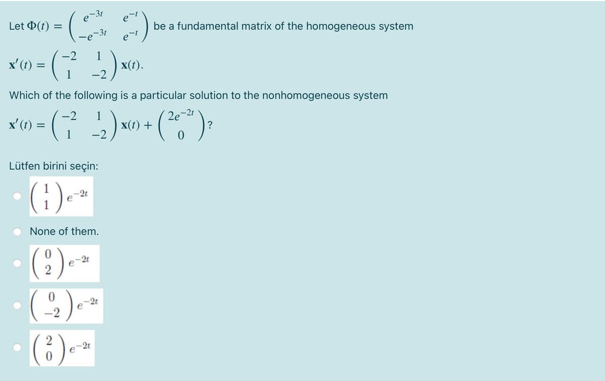 3t
e
Let Þ(t) =
be a fundamental matrix of the homogeneous system
-3t
-e
-t
-2
1
x(t).
-2
x' (t) =
Which of the following is a particular solution to the nonhomogeneous system
-2t
x' (1) = (
-2
1
x(t) +
2e
-2
Lütfen birini seçin:
(:).
None of them.
-2t
e
-2t
e
-2
-2t
