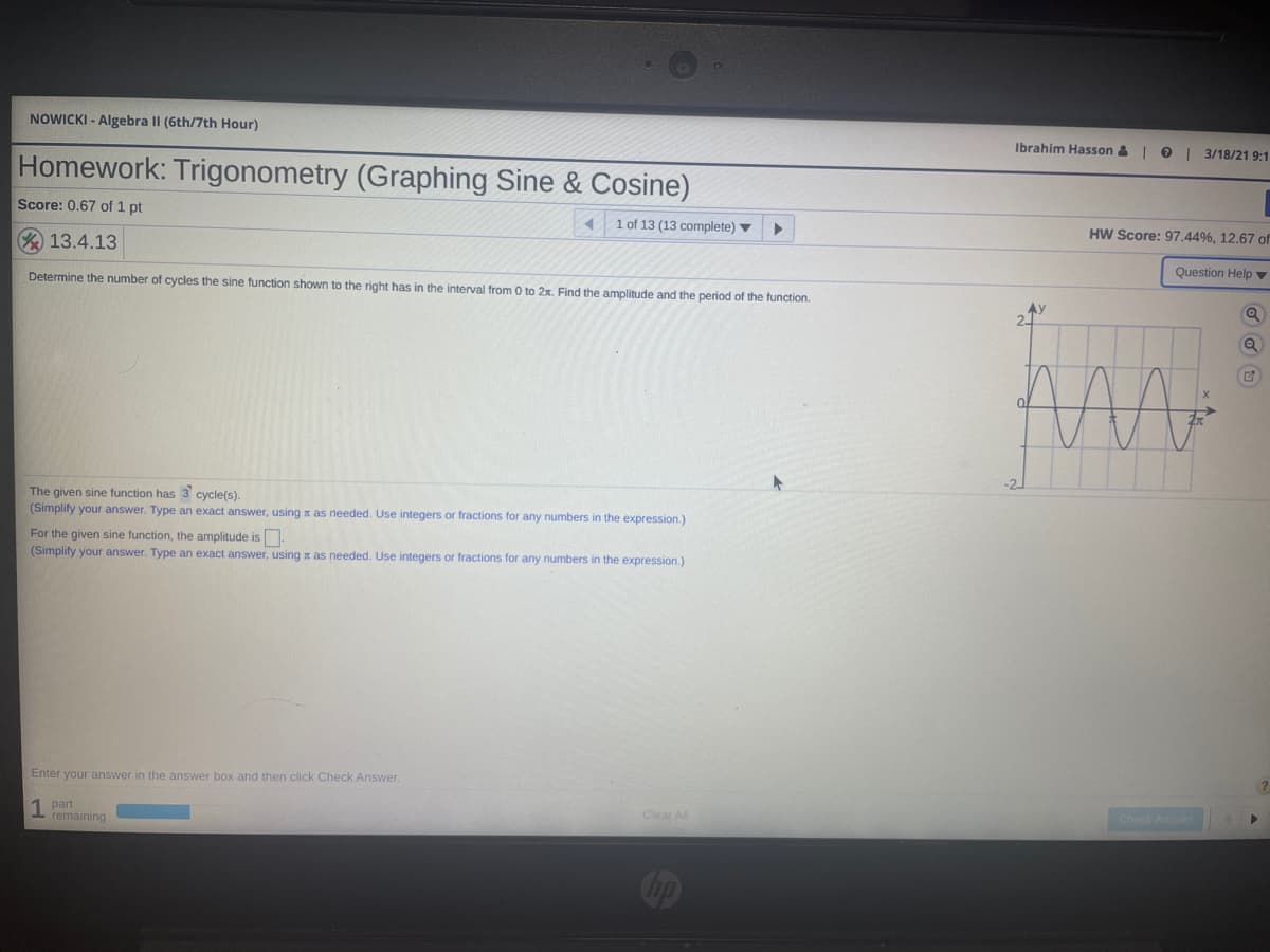 NOWICKI - Algebra Il (6th/7th Hour)
Ibrahim Hasson &
| 3/18/21 9:1
Homework: Trigonometry (Graphing Sine & Cosine)
Score: 0.67 of 1 pt
1 of 13 (13 complete) v
HW Score: 97.44%, 12.67 of
A 13.4.13
Question Help ▼
Determine the number of cycles the sine function shown to the right has in the interval from 0 to 2x. Find the amplitude and the period of the function.
The given sine function has 3 cycle(s).
(Simplify your answer. Type an exact answer, using x as needed. Use integers or fractions for any numbers in the expression.)
For the given sine function, the amplitude is.
(Simplify your answer. Type an exact answer, using x as needed. Use integers or fractions for any numbers in the expression.)
Enter your answer in the answer box and then click Check Answer.
Check Anser
1 part
remaining
Clear All
Cop
