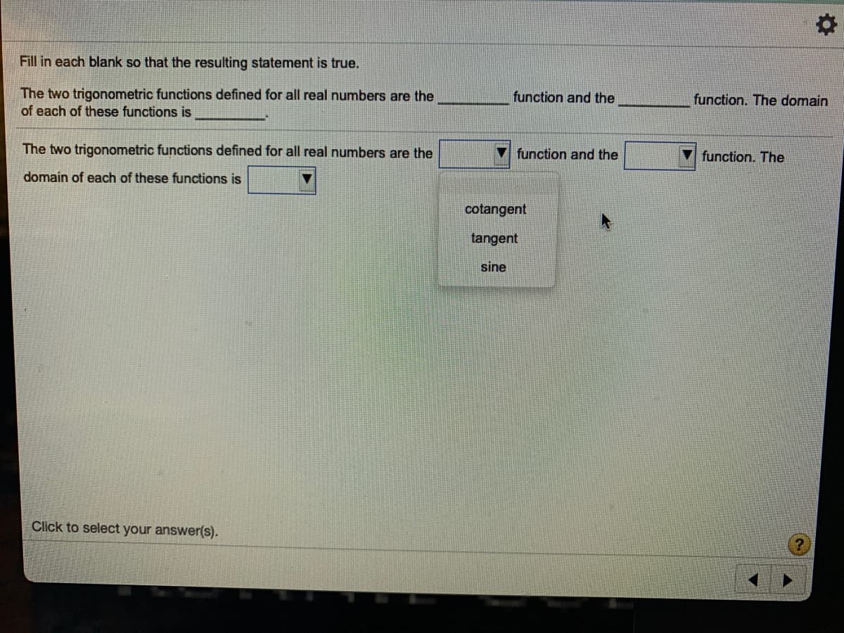 Fill in each blank so that the resulting statement is true.
The two trigonometric functions defined for all real numbers are the
of each of these functions is
function and the
function. The domain
The two trigonometric functions defined for all real numbers are the
function and the
function. The
domain of each of these functions is
cotangent
tangent
sine
Click to select your answer(s).
