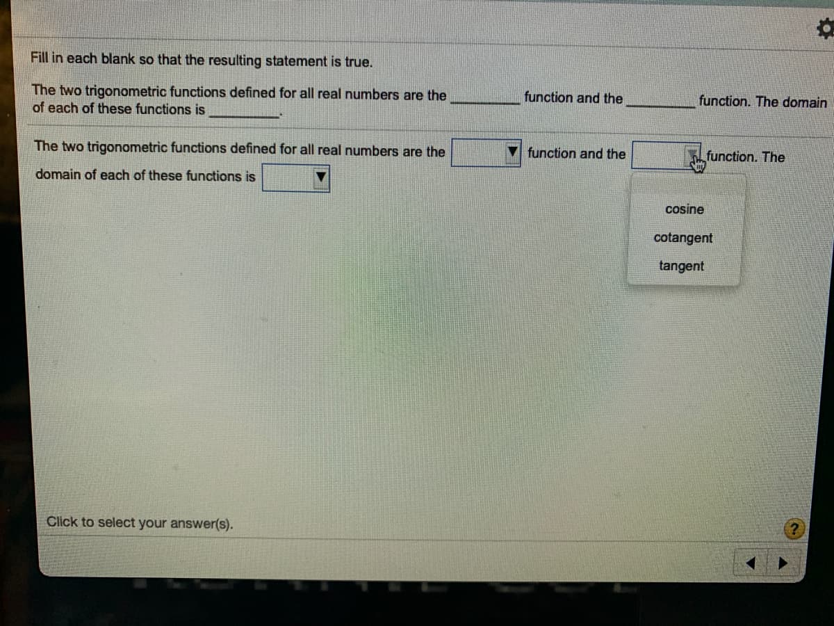 Fill in each blank so that the resulting statement is true.
The two trigonometric functions defined for all real numbers are the
of each of these functions is
function and the
function. The domain
The two trigonometric functions defined for all real numbers are the
function and the
function. The
domain of each of these functions is
cosine
cotangent
tangent
Click to select your answer(s).
