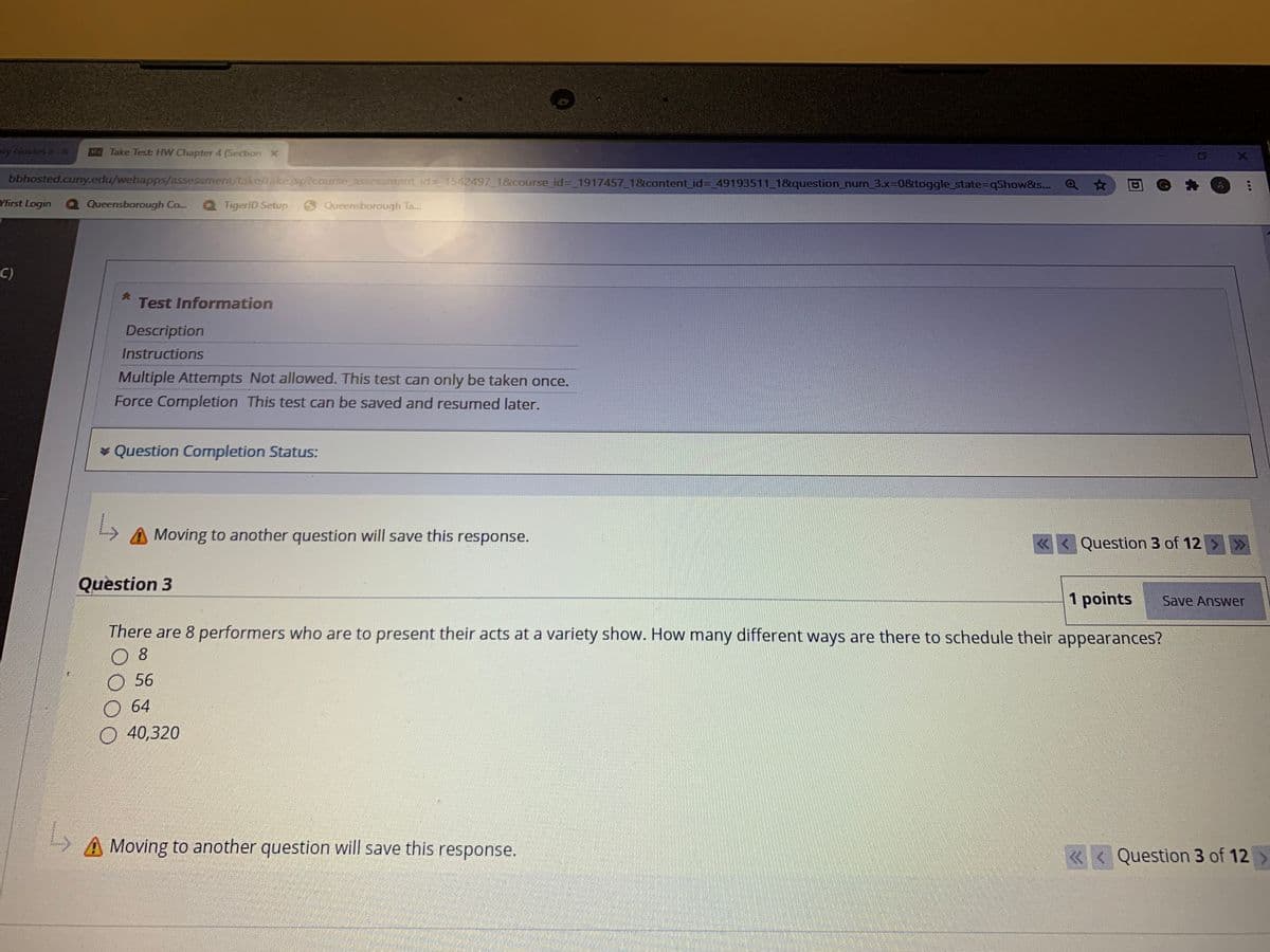 y oesX
O Take Test HW Chapter 4 (Secton X
bbhosted.cuny.edu/webapps/ussesamentutaknake cmm sement id 1542497 18course id= 1917457.18content id= 49193511 1&question num 3x=0&toggle state=qShow&s. a
Yfirst Login
Q Queensborough Co.
Q TigeriD Setup
O Queensborough Ta.
C)
Test Information
Description
Instructions
Multiple Attempts Not allowed. This test can only be taken once.
Force Completion This test can be saved and resumed later.
* Question Completion Status:
A Moving to another question will save this response.
« < Question 3 of 12 > >
Question 3
1 points
Save Answer
There are 8 performers who are to present their acts at a variety show. How many different ways are there to schedule their appearances?
8
O 56
64
O 40,320
A Moving to another question will save this response.
Question 3 of 12>
