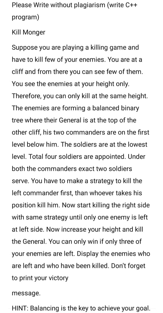 Please Write without plagiarism (write C++
program)
Kill Monger
Suppose you are playing a killing game and
have to kill few of your enemies. You are at a
cliff and from there you can see few of them.
You see the enemies at your height only.
Therefore, you can only kill at the same height.
The enemies are forming a balanced binary
tree where their General is at the top of the
other cliff, his two commanders are on the first
level below him. The soldiers are at the lowest
level. Total four soldiers are appointed. Under
both the commanders exact two soldiers
serve. You have to make a strategy to kill the
left commander first, than whoever takes his
position kill him. Now start killing the right side
with same strategy until only one enemy is left
at left side. Now increase your height and kill
the General. You can only win if only three of
your enemies are left. Display the enemies who
are left and who have been killed. Don't forget
to print your victory
message.
HINT: Balancing is the key to achieve your goal.
