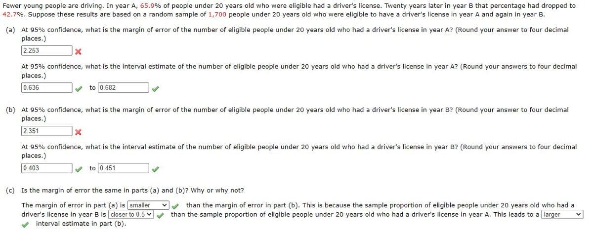 Fewer young people are driving. In year A, 65.9% of people under 20 years old who were eligible had a driver's license. Twenty years later in year B that percentage had dropped to
42.7%. Suppose these results are based on a random sample of 1,700 people under 20 years old who were eligible to have a driver's license in year A and again in year B.
(a) At 95% confidence, what is the margin of error of the number of eligible people under 20 years old who had a driver's license in year A? (Round your answer to four decimal
places.)
2.253
X
At 95% confidence, what is the interval estimate of the number of eligible people under 20 years old who had a driver's license in year A? (Round your answers to four decimal
places.)
0.636
to 0.682
(b) At 95% confidence, what is the margin of error of the number of eligible people under 20 years old who had a driver's license in year B? (Round your answer to four decimal
places.)
2.351
X
At 95% confidence, what is the interval estimate of the number of eligible people under 20 years old who had a driver's license in year B? (Round your answers to four decimal
places.)
0.403
to 0.451
(c) Is the margin of error the same in parts (a) and (b)? Why or why not?
The margin of error in part (a) is smaller
driver's license in year B is closer to 0.5 ✓ ✓
✔ interval estimate in part (b).
✓than the margin of error in part (b). This is because the sample proportion of eligible people under 20 years old who had a
than the sample proportion of eligible people under 20 years old who had a driver's license in year A. This leads to a larger