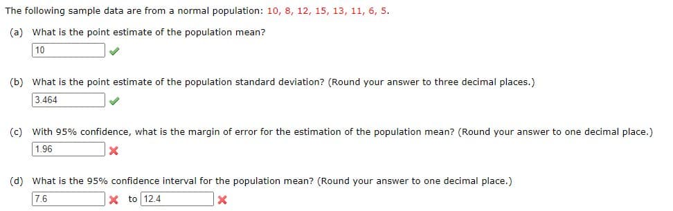 The
following sample data are from a normal population: 10, 8, 12, 15, 13, 11, 6, 5.
(a) What is the point estimate of the population mean?
10
(b) What is the point estimate of the population standard deviation? (Round your answer to three decimal places.)
3.464
(c) With 95% confidence, what is the margin of error for the estimation of the population mean? (Round your answer to one decimal place.)
1.96
X
(d) What is the 95% confidence interval for the population mean? (Round your answer to one decimal place.)
7.6
X to 12.4
x