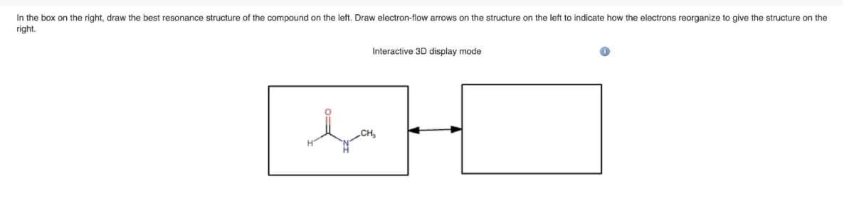 In the box on the right, draw the best resonance structure of the compound on the left. Draw electron-flow arrows on the structure on the left to indicate how the electrons reorganize to give the structure on the
right.
Interactive 3D display mode
CH₂
H