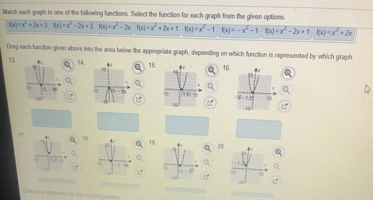 Match each graph to one of the following functions. Select the function for each graph from the given options.
f(x) = x* + 2x + 3 f(x)=x - 2x+3 f(x)=x - 2x f(x)=x+2x+1 f(x) =x - 1 f(x) = -x-1
f(x) =x-2x+1 f(x) =x +2x
Drag each function given above into the area below the appropriate graph, depending on which function is represented by which graph.
13.
14.
Ay
10-
15.
O 16.
-10
(0,-10
10
-10
(1,0) 10
-10-1.01
10
-10-
17.
18.
Q 19.
20.
10
1.2)10
(-1,2
-10
1.-10)
10
-10
10.
-10-
-10
10-
Drag your answer(s) to the correct position
