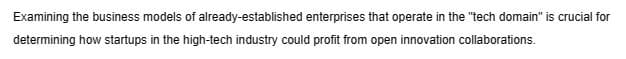 Examining the business models of already-established enterprises that operate in the "tech domain" is crucial for
determining how startups in the high-tech industry could profit from open innovation collaborations.