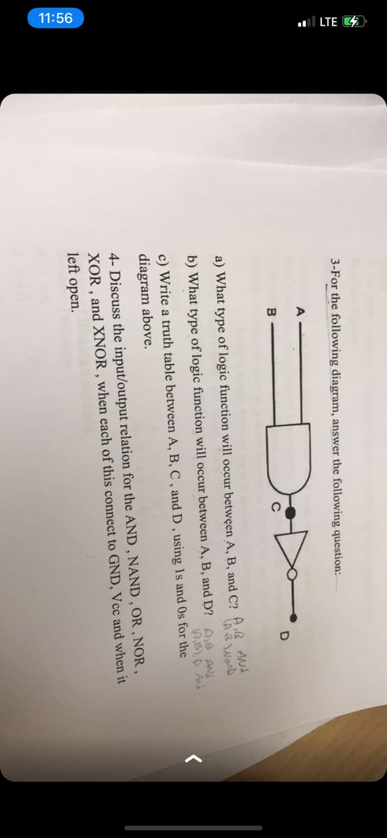 11:56
ll LTE 4
3-For the following diagram, answer the following question:
A
B
a) What type of logic function will occur betwęen A, B, and C? AB ANA
b) What type of logic function will occur between A, B, and D? A,B ANd
AB),D And
c) Write a truth table between A, B, C , and D , using 1s and Os for the
diagram above.
4- Discuss the input/output relation for the AND , NAND , OR , NOR,
XOR , and XNOR , when each of this connect to GND, Vcc and when it
left open.
