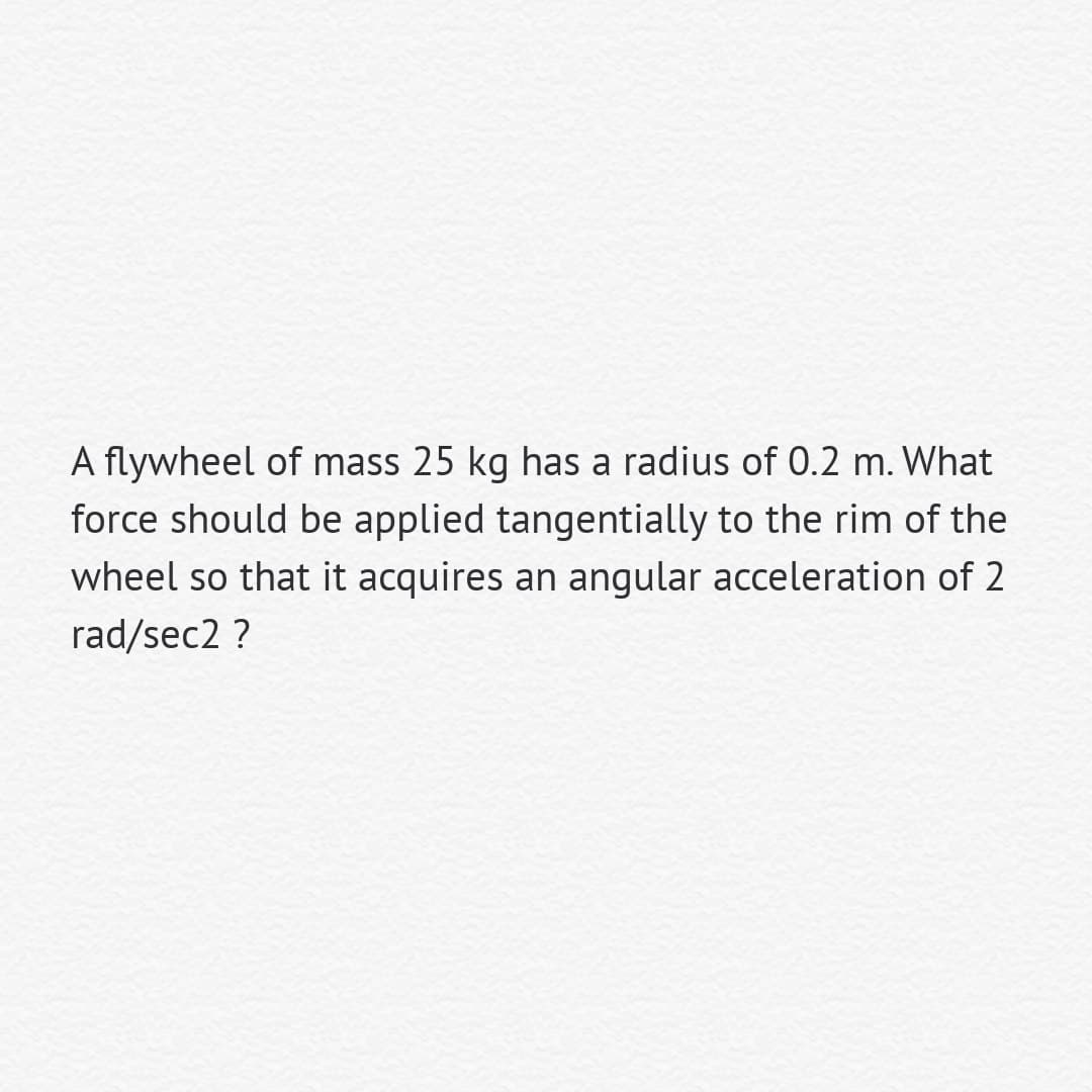 A flywheel of mass 25 kg has a radius of 0.2 m. What
force should be applied tangentially to the rim of the
wheel so that it acquires an angular acceleration of 2
rad/sec2 ?
