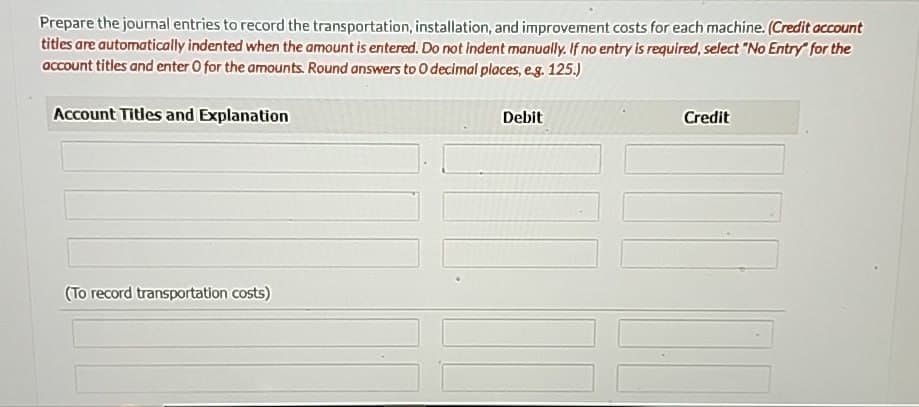 Prepare the journal entries to record the transportation, installation, and improvement costs for each machine. (Credit account
titles are automatically indented when the amount is entered. Do not indent manually. If no entry is required, select "No Entry" for the
account titles and enter O for the amounts. Round answers to O decimal places, e.g. 125.)
Account Titles and Explanation
(To record transportation costs)
Debit
Credit