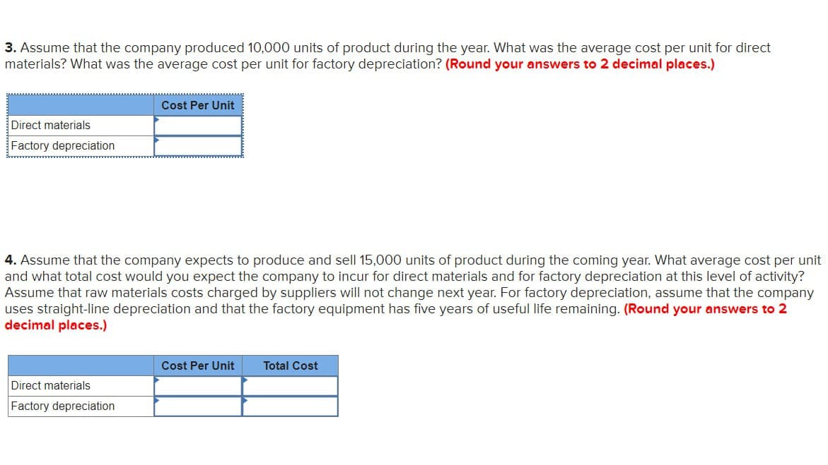 3. Assume that the company produced 10,000 units of product during the year. What was the average cost per unit for direct
materials? What was the average cost per unit for factory depreciation? (Round your answers to 2 decimal places.)
Direct materials
Factory depreciation
Cost Per Unit
4. Assume that the company expects to produce and sell 15,000 units of product during the coming year. What average cost per unit
and what total cost would you expect the company to incur for direct materials and for factory depreciation at this level of activity?
Assume that raw materials costs charged by suppliers will not change next year. For factory depreciation, assume that the company.
uses straight-line depreciation and that the factory equipment has five years of useful life remaining. (Round your answers to 2
decimal places.)
Direct materials
Factory depreciation
Cost Per Unit
Total Cost