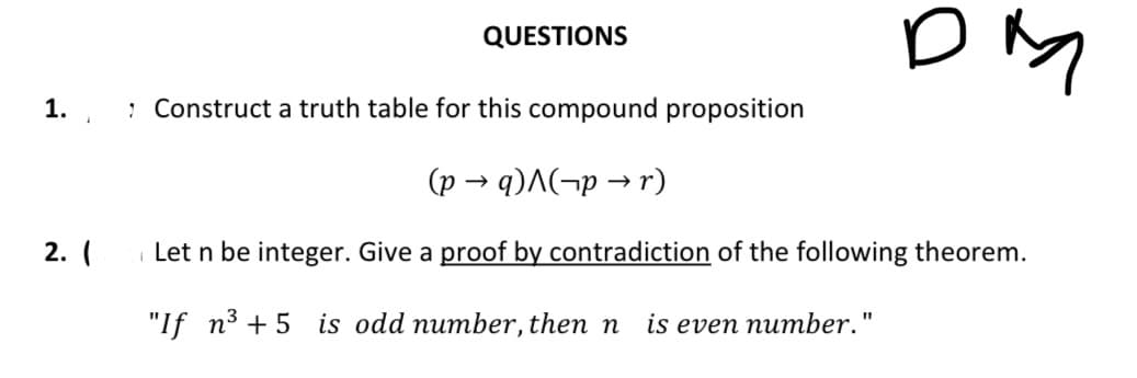 1.
2. (
QUESTIONS
ом
: Construct a truth table for this compound proposition
(p →q)^(pr)
Let n be integer. Give a proof by contradiction of the following theorem.
"If n³+5 is odd number, then n is even number."