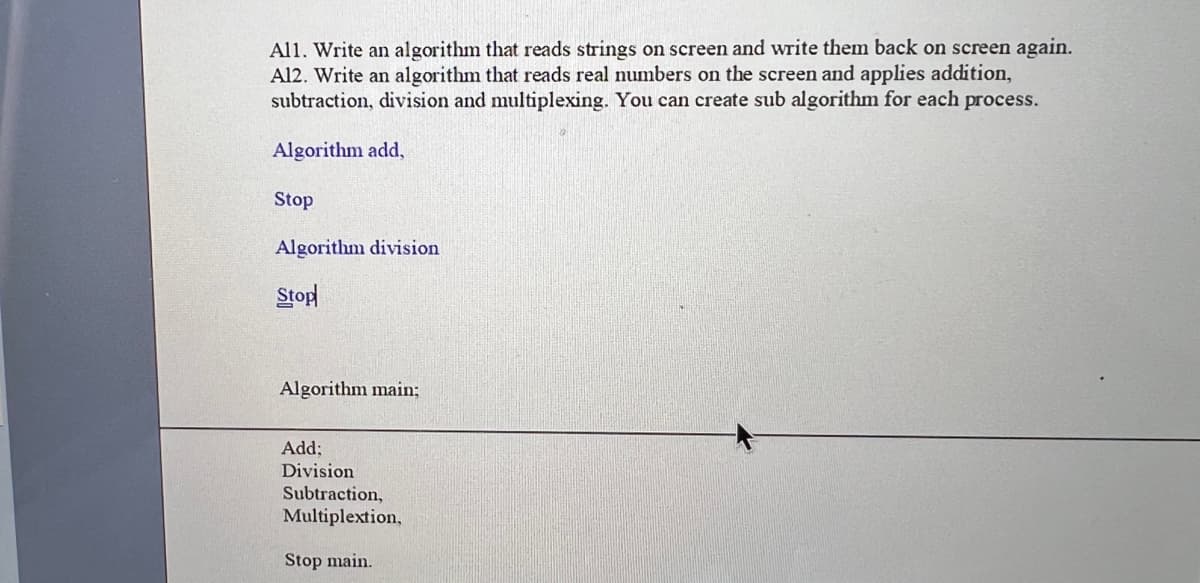 All. Write an algorithm that reads strings on screen and write them back on screen again.
Al2. Write an algorithm that reads real numbers on the screen and applies addition,
subtraction, division and multiplexing. You can create sub algorithm for each process.
Algorithm add,
Stop
Algorithm division
Stop
Algorithm main;
Add;
Division
Subtraction,
Multiplextion,
Stop main.