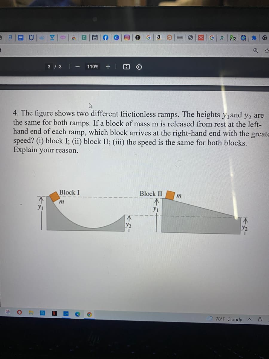 ||目|U
PR
a
G
3 / 3||
110%
4. The figure shows two different frictionless ramps. The heights y,and y2 are
the same for both ramps. If a block of mass m is released from rest at the left-
hand end of each ramp, which block arrives at the right-hand end with the greate
speed? (i) block I; (ii) block II; (iii) the speed is the same for both blocks.
Explain your reason.
Block I
Block II
78°F Cloudy
KN-
