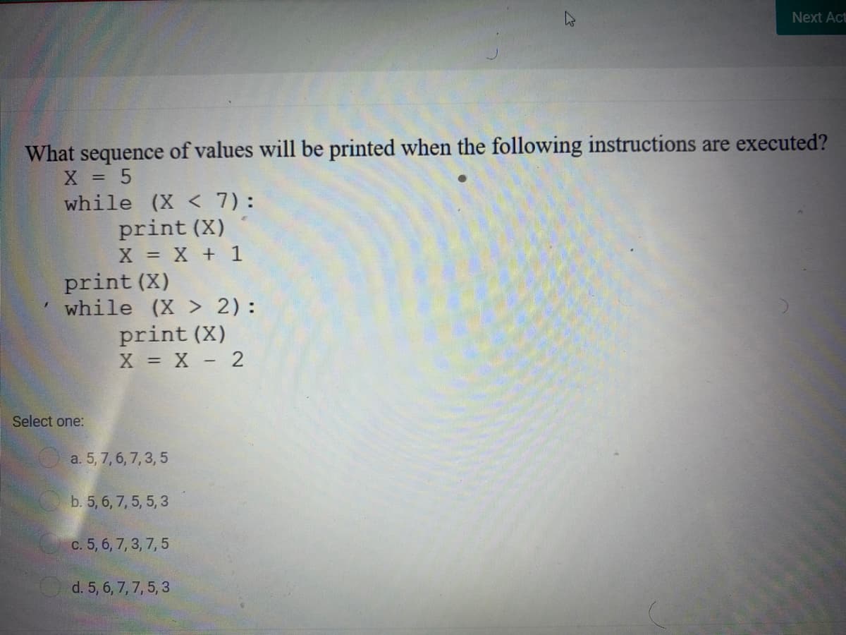 Next Act
What sequence of values will be printed when the following instructions are executed?
X = 5
while (X < 7):
print (X)
X X + 1
print (X)
while (X > 2):
print (X)
X = X - 2
Select one:
O a. 5, 7, 6, 7, 3,5
b. 5, 6, 7, 5, 5, 3
c. 5, 6, 7, 3, 7, 5
d. 5, 6, 7, 7, 5, 3
