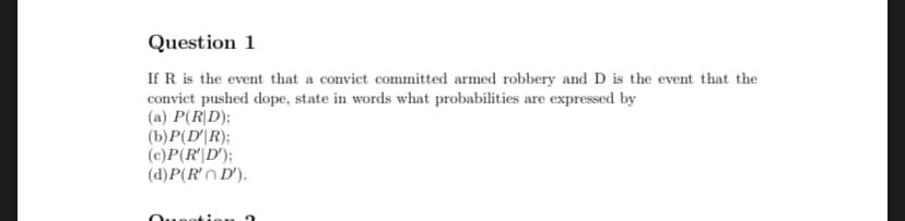 Question 1
If R is the event that a convict committed armed robbery and D is the event that the
convict pushed dope, state in words what probabilities are expressed by
(a) P(R|D);
(b)P(D'|R);
(c)P(R'|D');
(d)P(R'n D').
eation
